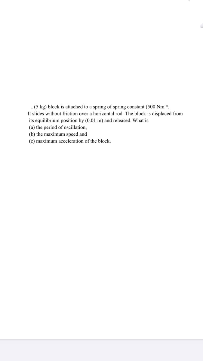 . (5 kg) block is attached to a spring of spring constant (500 Nm".
It slides without friction over a horizontal rod. The block is displaced from
its equilibrium position by (0.01 m) and released. What is
(a) the period of oscillation,
(b) the maximum speed and
(c) maximum acceleration of the block.
