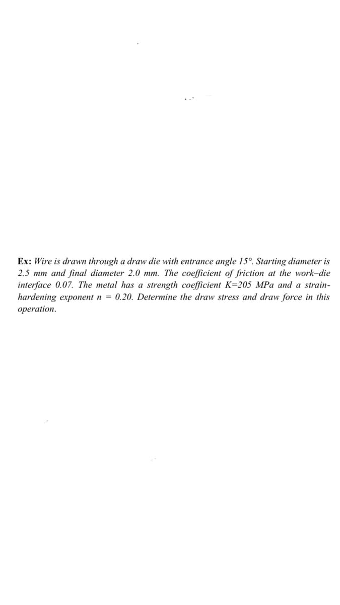 Ex: Wire is drawn through a draw die with entrance angle 15°. Starting diameter is
2.5 mm and final diameter 2.0 mm. The coefficient of friction at the work-die
interface 0.07. The metal has a strength coefficient K=205 MPa and a strain-
hardening exponent n = 0.20. Determine the draw stress and draw force in this
operation.
