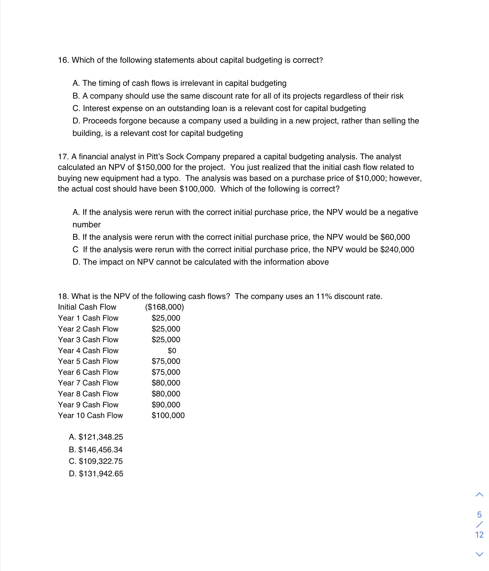 16. Which of the following statements about capital budgeting is correct?
A. The timing of cash flows is irrelevant in capital budgeting
B. A company should use the same discount rate for all of its projects regardless of their risk
C. Interest expense on an outstanding loan is a relevant cost for capital budgeting
D. Proceeds forgone because a company used a building in a new project, rather than selling the
building, is a relevant cost for capital budgeting
17. A financial analyst in Pitt's Sock Company prepared a capital budgeting analysis. The analyst
calculated an NPV of $150,000 for the project. You just realized that the initial cash flow related to
buying new equipment had a typo. The analysis was based on a purchase price of $10,000; however,
the actual cost should have been $100,000. Which of the following is correct?
A. If the analysis were rerun with the correct initial purchase price, the NPV would be a negative
number
B. If the analysis were rerun with the correct initial purchase price, the NPV would be $60,000
C If the analysis were rerun with the correct initial purchase price, the NPV would be $240,000
D. The impact on NPV cannot be calculated with the information above
18. What is the NPV of the following cash flows? The company uses an 11% discount rate.
($168,000)
$25,000
Initial Cash Flow
Year 1 Cash Flow
$25,000
$25,000
Year 2 Cash Flow
Year 3 Cash Flow
Year 4 Cash Flow
$0
Year 5 Cash Flow
$75,000
Year 6 Cash Flow
$75,000
Year 7 Cash Flow
$80,000
Year 8 Cash Flow
$80,000
$90,000
$100,000
Year 9 Cash Flow
Year 10 Cash Flow
A. $121,348.25
B. $146,456.34
C. $109,322.75
D. $131,942.65
12
