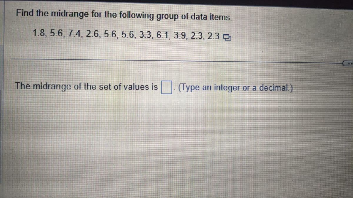 Find the midrange for the following group of data items.
1.8, 5.6, 7.4, 2.6, 5.6, 5.6, 3.3, 6.1, 3.9, 2.3, 2.3
The midrange of the set of values is
(Type an integer or a decimal)