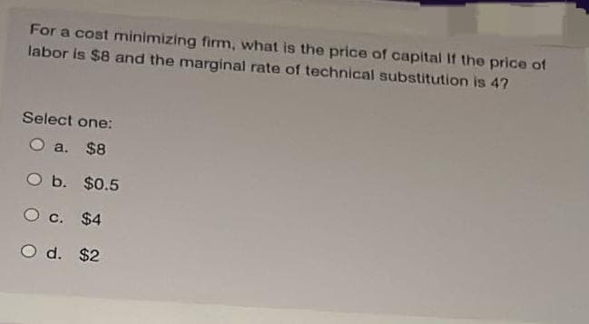 For a cost minimizing firm, what is the price of capital If the price of
labor is $8 and the marginal rate of technical substitution is 4?
Select one:
O a. $8
O b.
O c. $4
d. $2
$0.5
