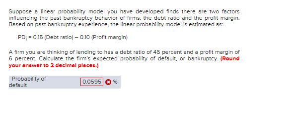 Suppose a linear probability model you have developed finds there are two factors
influencing the past bankruptcy behavior of firms: the debt ratio and the profit margin.
Based on past bankruptcy experience, the linear probability model is estimated as:
PD; = 0.15 (Debt ratio) - 0.10 (Profit margin)
A firm you are thinking of lending to has a debt ratio of 45 percent and a profit margin of
6 percent. Calculate the firm's expected probability of default, or bankruptcy. (Round
your answer to 2 decimal places.)
0.0595 ✪ %
Probability of
default