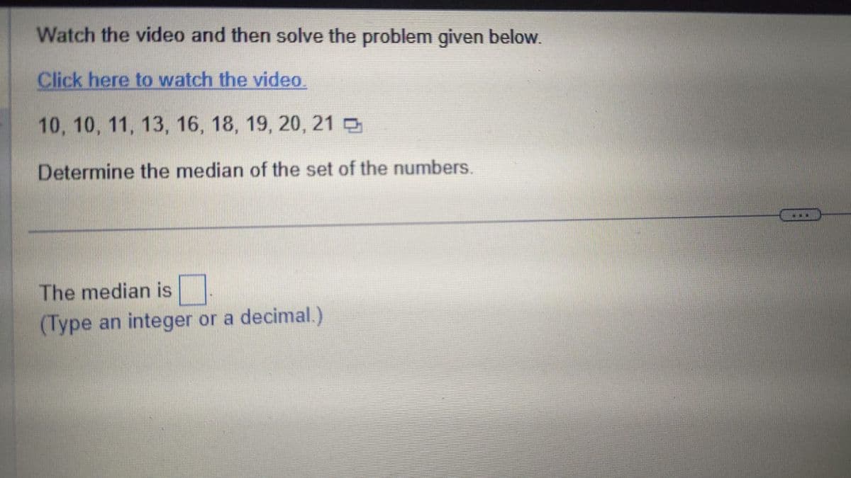 Watch the video and then solve the problem given below.
Click here to watch the video.
10, 10, 11, 13, 16, 18, 19, 20, 21
Determine the median of the set of the numbers.
The median is
(Type an integer or a decimal.)
www