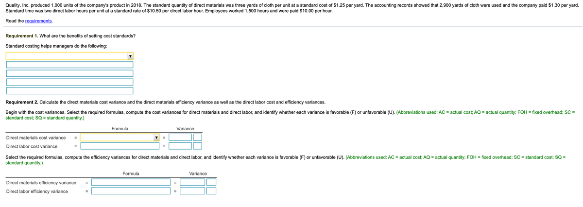 Quality, Inc. produced 1,000 units of the company's product in 2018. The standard quantity of direct materials was three yards of cloth per unit at a standard cost of $1.25 per yard. The accounting records showed that 2,900 yards of cloth were used and the company paid $1.30 per yard.
Standard time was two direct labor hours per unit at a standard rate of $10.50 per direct labor hour. Employees worked 1,500 hours and were paid $10.00 per hour.
Read the requirements.
Requirement 1. What are the benefits of setting cost standards?
Standard costing helps managers do the following:
Requirement 2. Calculate the direct materials cost variance and the direct materials efficiency variance as well as the direct labor cost and efficiency variances.
Begin with the cost variances. Select the required formulas, compute the cost variances for direct materials and direct labor, and identify whether each variance is favorable (F) or unfavorable (U). (Abbreviations used: AC = actual cost; AQ = actual quantity; FOH = fixed overhead; SC =
standard cost; SQ = standard quantity.)
Formula
Variance
Direct materials cost variance
Direct labor cost variance
%3D
%3D
Select the required formulas, compute the efficiency variances for direct materials and direct labor, and identify whether each variance is favorable (F) or unfavorable (U). (Abbreviations used: AC = actual cost; AQ = actual quantity; FOH = fixed overhead; SC = standard cost; SQ =
standard quantity.)
Formula
Variance
Direct materials efficiency variance
%3D
Direct labor efficiency variance
II||
