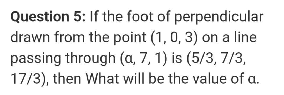 Question 5: If the foot of perpendicular
drawn from the point (1, 0, 3) on a line
passing through (a, 7, 1) is (5/3, 7/3,
17/3), then What will be the value of a.
