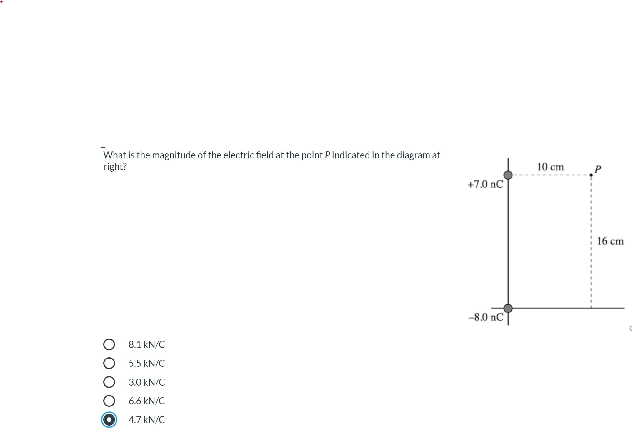 What is the magnitude of the electric field at the point P indicated in the diagram at
right?
10 cm
+7.0 nC
16 cm
-8.0 nC
O 8.1 kN/C
O 5.5 kN/C
3.0 kN/C
6.6 kN/C
4.7 kN/C
