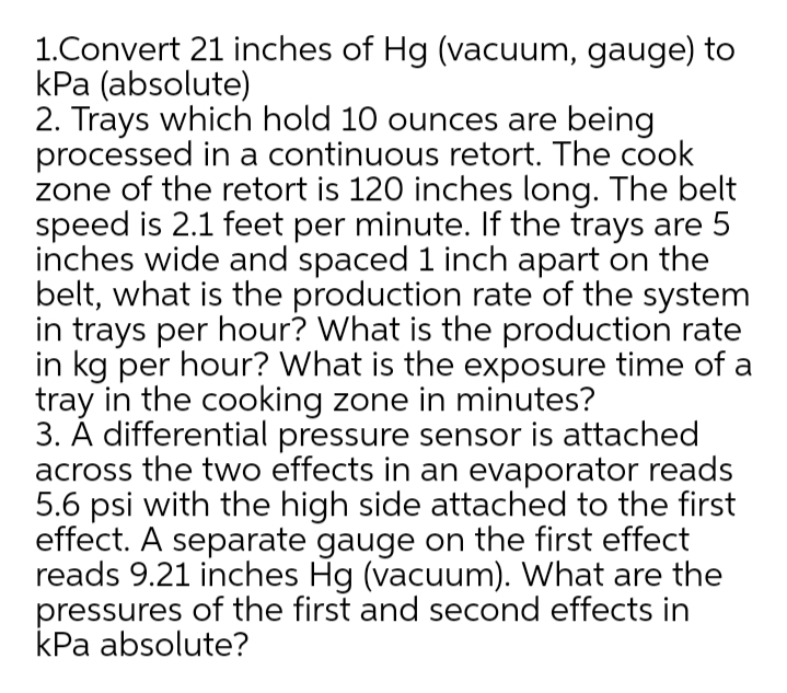 1.Convert 21 inches of Hg (vacuum, gauge) to
kPa (absolute)
2. Trays which hold 10 ounces are being
processed in a continuous retort. The cook
zone of the retort is 120 inches long. The belt
speed is 2.1 feet per minute. If the trays are 5
inches wide and spaced 1 inch apart on the
belt, what is the production rate of the system
in trays per hour? What is the production rate
in kg per hour? What is the exposure time of a
tray in the cooking zone in minutes?
3. A differential pressure sensor is attached
across the two effects in an evaporator reads
5.6 psi with the high side attached to the first
effect. A separate gauge on the first effect
reads 9.21 inches Hg (vacuum). What are the
pressures of the first and second effects in
kPa absolute?
