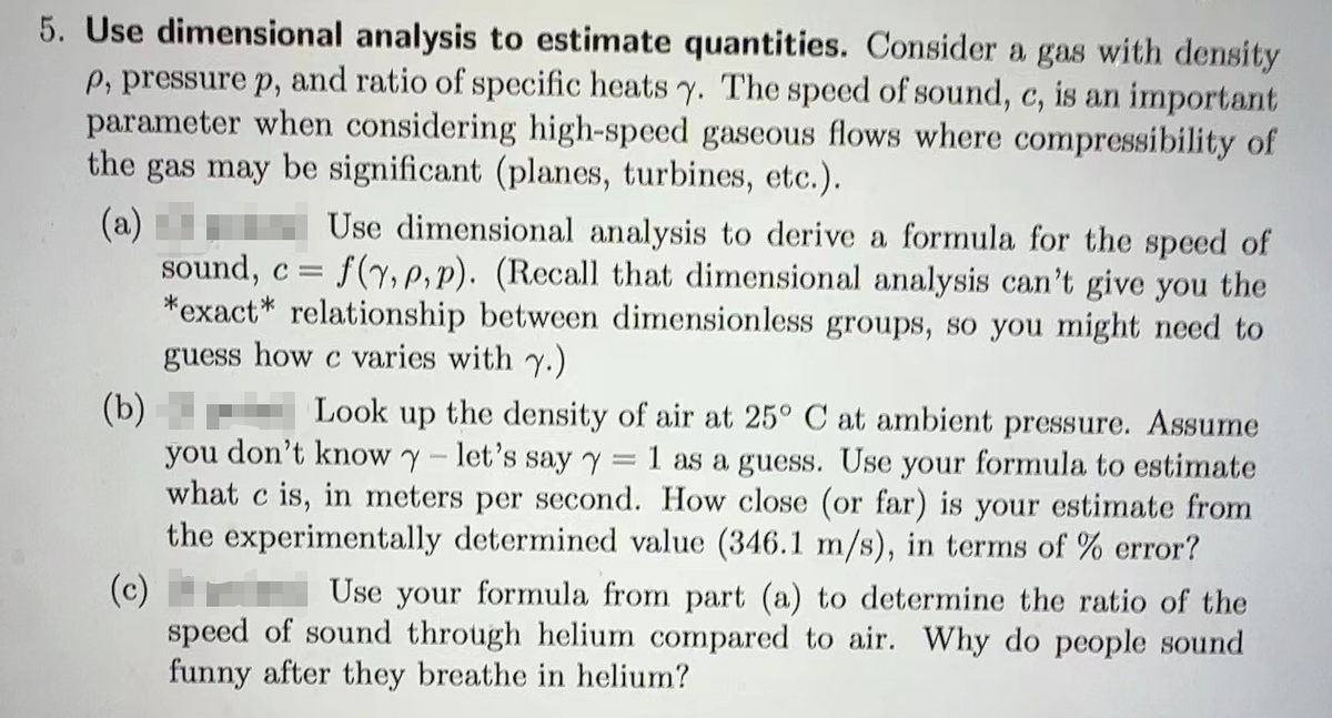 5. Use dimensional analysis to estimate quantities. Consider a gas with density
p, pressure p, and ratio of specific heats y. The speed of sound, c, is an important
parameter when considering high-speed gaseous flows where compressibility of
the gas may be significant (planes, turbines, etc.).
(a)
Use dimensional analysis to derive a formula for the speed of
sound, c = f(y, p,p). (Recall that dimensional analysis can't give you the
*exact* relationship between dimensionless groups, so you might need to
guess how c varies with y.)
(b) Look up the density of air at 25° C at ambient pressure. Assume
you don't know y- let's say y = 1 as a guess. Use your formula to estimate
what c is, in meters per second. How close (or far) is your estimate from
the experimentally determined value (346.1 m/s), in terms of % error?
(c)
Use your formula from part (a) to determine the ratio of the
speed of sound through helium compared to air. Why do people sound
funny after they breathe in helium?
