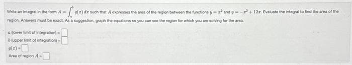 Write an integral in the form A = s(a) dz such that A expresses the area of the region between the functions y=2² and y=-2² +122. Evaluate the integral to find the area of the
region. Answers must be exact. As a suggestion, graph the equations so you can see the region for which you are solving for the area.
a lower limit of integration)
& (upper limit of integration)
9(2)-
Area of region A-