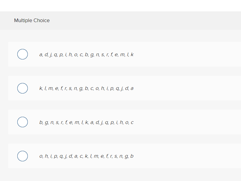 Multiple Choice
a, d, j, q, p, i, h, o, c, b, g, n, s, r, f, e, m, I, k
k, I, m, e, f, r, s, n, g, b, c, o, h, i, p, q. j,d, a
b, g, n, s, r, f, e, m, I, k, a, d, j, q, p, i, h, o, c
o, h, i, p, q. j, d, a, c, k, I, m, e, f, r, s, n, g, b
