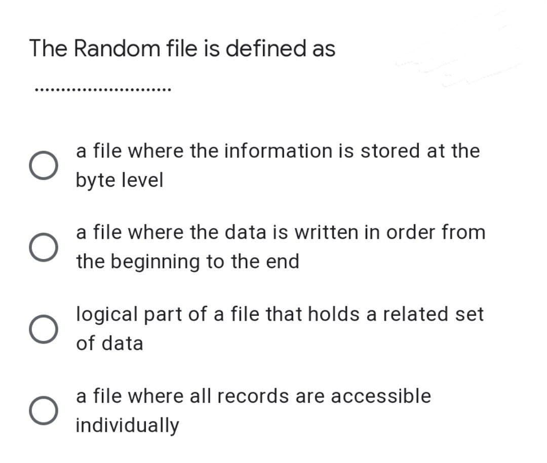 The Random file is defined as
a file where the information is stored at the
byte level
a file where the data is written in order from
the beginning to the end
logical part of a file that holds a related set
of data
a file where all records are accessible
individually