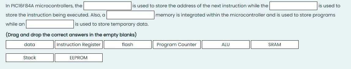 In PIC16F84A microcontrollers, the
is used to store the address of the next instruction while the
is used to
store the instruction being executed. Also, a
memory is integrated within the microcontroller and is used to store programs
while an
is used to store temporary data.
(Drag and drop the correct answers in the empty blanks)
data
Instruction Register
flash
Program Counter
ALU
SRAM
Stack
EEPROM
