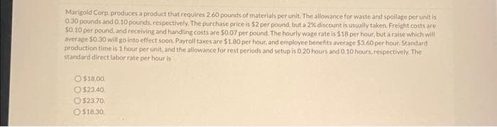 Marigold Corp: produces a product that requires 2.60 pounds of materials per unit. The allowance for waste and spoilage per unit is
0.30 pounds and 0.10 pounds, respectively. The purchase price is $2 per pound, but a 2% discount is usually taken. Freight costs are
$0.10 per pound, and receiving and handling costs are $0.07 per pound. The hourly wage rate is $18 per hour, but a raise which will
average $0.30 will go into effect soon. Payroll taxes are $1.80 per hour, and employee benefits average $3.60 per hour. Standard
production time is 1 hour per unit, and the allowance for rest periods and setup is 0.20 hours and 0.10 hours, respectively. The
standard direct labor rate per hour is
O$18.00,
O$23.40
$23.70.
O$18.30