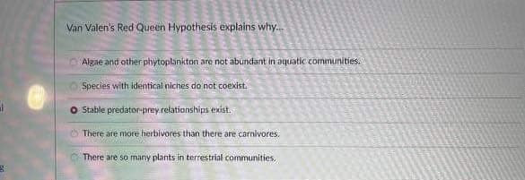 g
Van Valen's Red Queen Hypothesis explains why...
Algae and other phytoplankton are not abundant in aquatic communities.
Species with identical niches do not coexist.
O Stable predator-prey relationships exist.
There are more herbivores than there are carnivores.
There are so many plants in terrestrial communities.