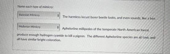 Name each type of mimicry:
Batesian Mimicry
#
The harmless locust borer beetle looks, and even sounds, like a bee.
Mullerian Mimicry
Apheloriine millipedes of the temperate North American forest
produce enough hydrogen cyanide to kill a pigeon. The different Aphelorline species are all toxic and
all have similar bright coloration.