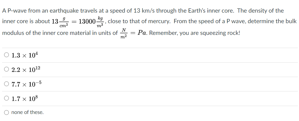 A P-wave from an earthquake travels at a speed of 13 km/s through the Earth's inner core. The density of the
kg
inner core is about 13-
cm3
13000 , close to that of mercury. From the speed of a P wave, determine the bulk
m3
modulus of the inner core material in units of
N
= Pa. Remember, you are squeezing rock!
m2
O 1.3 × 104
O 2.2 x 1012
O 7.7 × 10–5
O 1.7 × 108
none of these.

