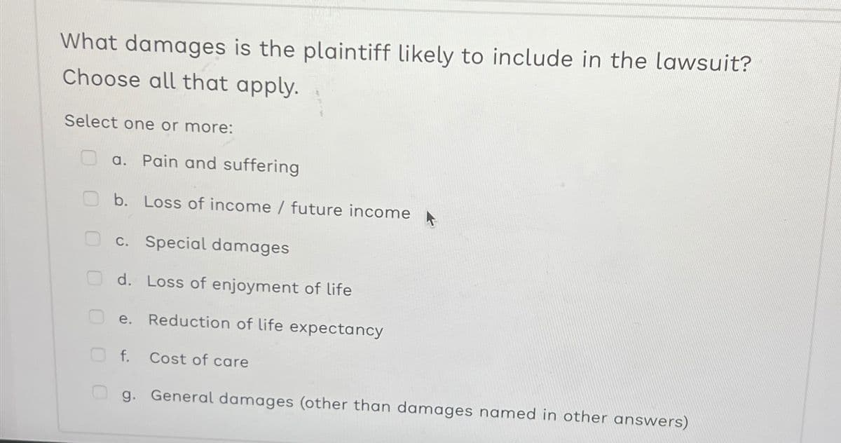 What damages is the plaintiff likely to include in the lawsuit?
Choose all that apply.
Select one or more:
OO
0
a. Pain and suffering
b. Loss of income / future income
c. Special damages
d. Loss of enjoyment of life
e. Reduction of life expectancy
f.
Cost of care
g. General damages (other than damages named in other answers)