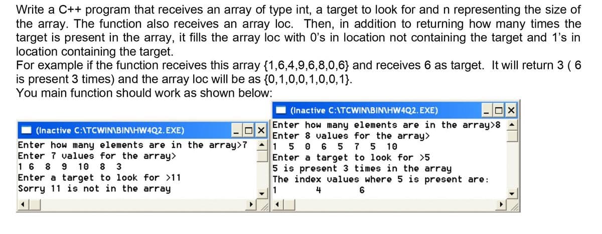 Write a C++ program that receives an array of type int, a target to look for and n representing the size of
the array. The function also receives an array loc. Then, in addition to returning how many times the
target is present in the array, it fills the array loc with 0's in location not containing the target and 1's in
location containing the target.
For example if the function receives this array {1,6,4,9,6,8,0,6} and receives 6 as target. It will return 3 (6
is present 3 times) and the array loc will be as {0,1,0,0,1,0,0,1}.
You main function should work as shown below:
(Inactive C:\TCWIN\BIN\HW4Q2. EXE)
Enter how many elements are in the array>8
Enter 8 values for the array>
1 5 0 6 5 7 5 10
Enter a target to look for >5
5 is present 3 times in the array
The index values where 5 is present are:
(Inactive C:\TCWIN\BIN\HW4Q2. EXE)
Enter how many elements are in the array>7
Enter 7 values for the array>
16 8 9 10 8 3
Enter a target to look for >11
Sorry 11 is not in the array
1
4
