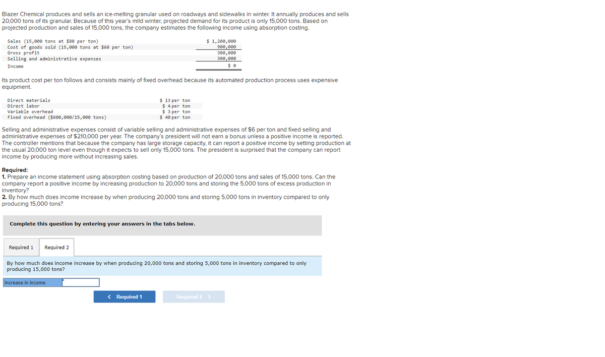 Blazer Chemical produces and sells an ice-melting granular used on roadways and sidewalks in winter. It annually produces and sells
20,000 tons of its granular. Because of this year's mild winter, projected demand for its product is only 15,000 tons. Based on
projected production and sales of 15,000 tons, the company estimates the following income using absorption costing.
Sales (15,000 tons at $80 per ton)
Cost of goods sold (15,000 tons at $60 per ton)
Gross profit
Selling and administrative expenses
Income
Its product cost per ton follows and consists mainly of fixed overhead because its automated production process uses expensive
equipment.
Direct materials.
Direct labor
Variable overhead
Fixed overhead ($600,000/15,000 tons)
$ 13 per ton
$ 4 per ton
$3 per ton
$ 40 per ton
Selling and administrative expenses consist of variable selling and administrative expenses of $6 per ton and fixed selling and
administrative expenses of $210,000 per year. The company's president will not earn a bonus unless a positive income is reported.
The controller mentions that because the company has large storage capacity, it can report a positive income by setting production at
the usual 20,000 ton level even though it expects to sell only 15,000 tons. The president is surprised that the company can report
income by producing more without increasing sales.
$ 1,200,000
900,000
300,000
300,000
Required:
1. Prepare an income statement using absorption costing based on production of 20,000 tons and sales of 15,000 tons. Can the
company report a positive income by increasing production to 20,000 tons and storing the 5,000 tons of excess production in
inventory?
2. By how much does income increase by when producing 20,000 tons and storing 5,000 tons in inventory compared to only
producing 15,000 tons?
Complete this question by entering your answers in the tabs below.
Required 1 Required 2
< Required 1
By how much does income increase by when producing 20,000 tons and storing 5,000 tons in inventory compared to only
producing 15,000 tons?
Increase in income
Required 2 >