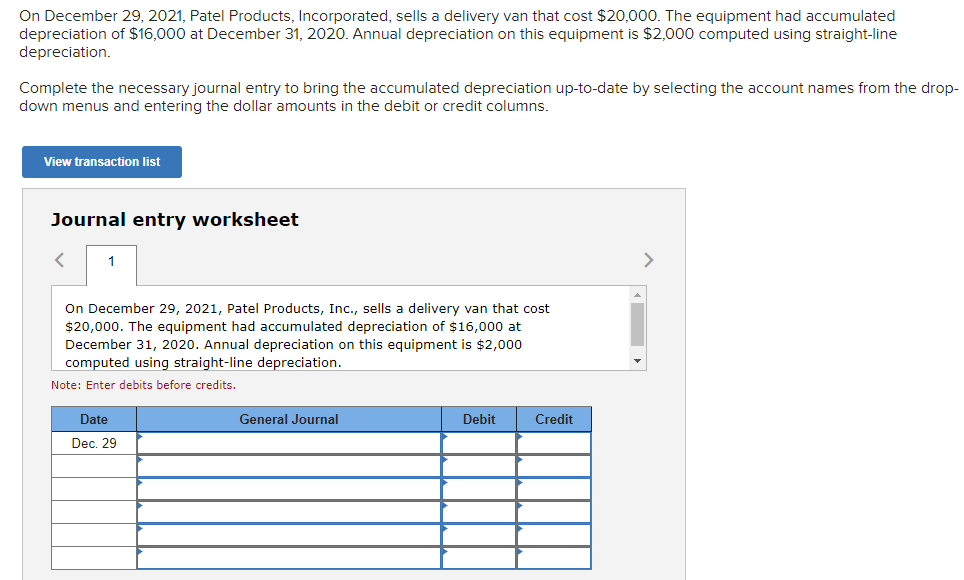 On December 29, 2021, Patel Products, Incorporated, sells a delivery van that cost $20,000. The equipment had accumulated
depreciation of $16,000 at December 31, 2020. Annual depreciation on this equipment is $2,000 computed using straight-line
depreciation.
Complete the necessary journal entry to bring the accumulated depreciation up-to-date by selecting the account names from the drop-
down menus and entering the dollar amounts in the debit or credit columns.
View transaction list
Journal entry worksheet
1
On December 29, 2021, Patel Products, Inc., sells a delivery van that cost
$20,000. The equipment had accumulated depreciation of $16,000 at
December 31, 2020. Annual depreciation on this equipment is $2,000
computed using straight-line depreciation.
Note: Enter debits before credits.
Date
Dec. 29
General Journal
Debit
Credit