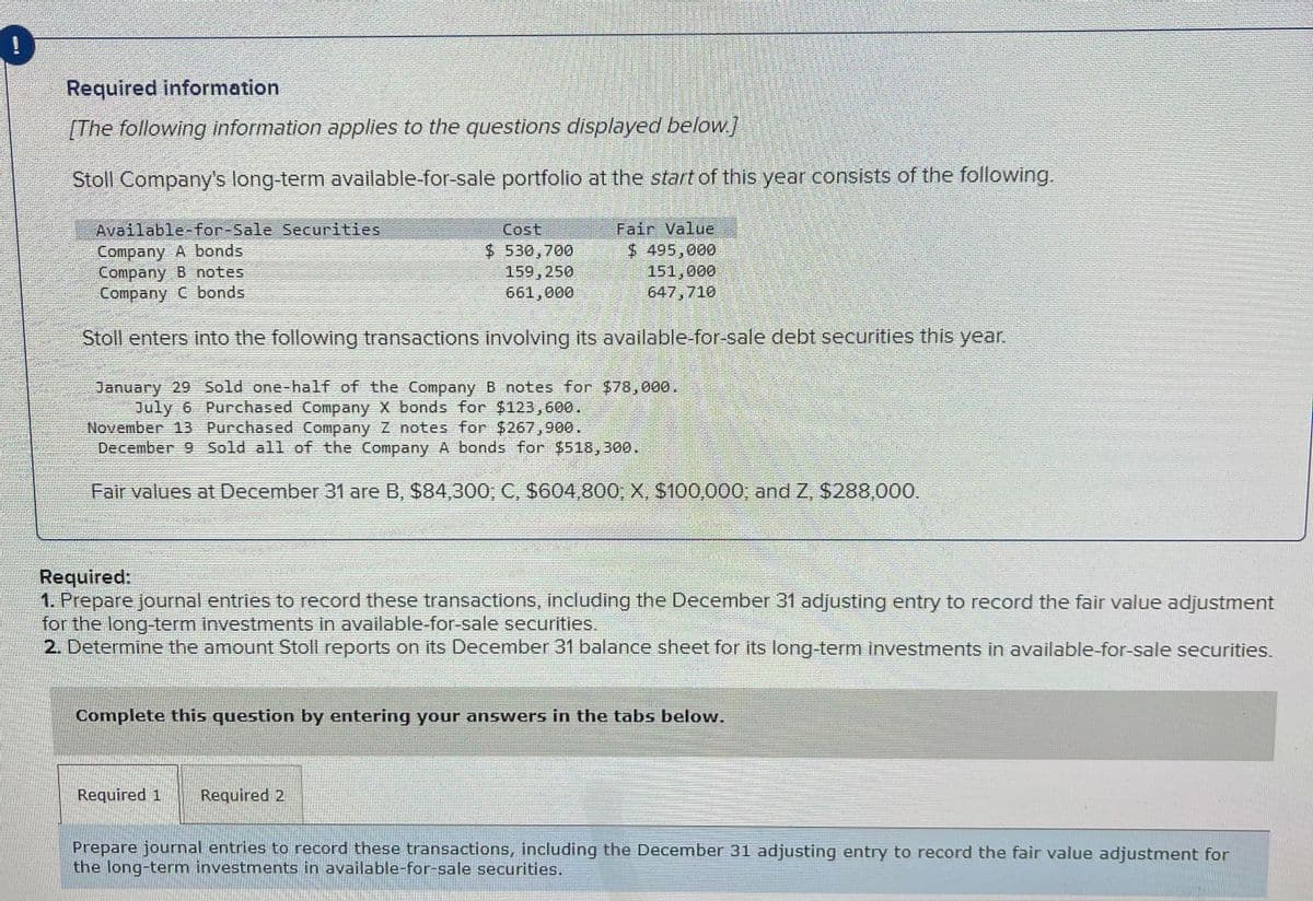 Required information
[The following information applies to the questions displayed below.]
Stoll Company's long-term available-for-sale portfolio at the start of this year consists of the following.
Available-for-Sale Securities
Fair Value
Company A bonds
$ 495,000
Cost
$530,700
159, 250
661,000
Company B notes
Company C bonds
151,000
647,710
Stoll enters into the following transactions involving its available-for-sale debt securities this year.
January 29 Sold one-half of the Company B notes for $78,000.
July 6 Purchased Company X bonds for $123,600.
November 13 Purchased Company Z notes for $267,900.
December 9 Sold all of the Company A bonds for $518,300.
Fair values at December 31 are B, $84,300; C, $604,800, X, $100,000; and Z, $288,000.
Required:
1. Prepare journal entries to record these transactions, including the December 31 adjusting entry to record the fair value adjustment
for the long-term investments in available-for-sale securities.
2. Determine the amount Stoll reports on its December 31 balance sheet for its long-term investments in available-for-sale securities.
*
Complete this question by entering your answers in the tabs below.
Required 1 Required 2
Prepare journal entries to record these transactions, including the December 31 adjusting entry to record the fair value adjustment for
the long-term investments in available-for-sale securities.