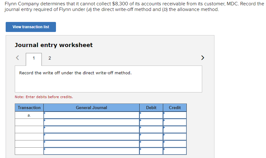 Flynn Company determines that it cannot collect $8,300 of its accounts receivable from its customer, MDC. Record the
journal entry required of Flynn under (a) the direct write-off method and (b) the allowance method.
View transaction list
Journal entry worksheet
1
Record the write off under the direct write-off method.
2
Note: Enter debits before credits.
Transaction
a.
General Journal
Debit
Credit