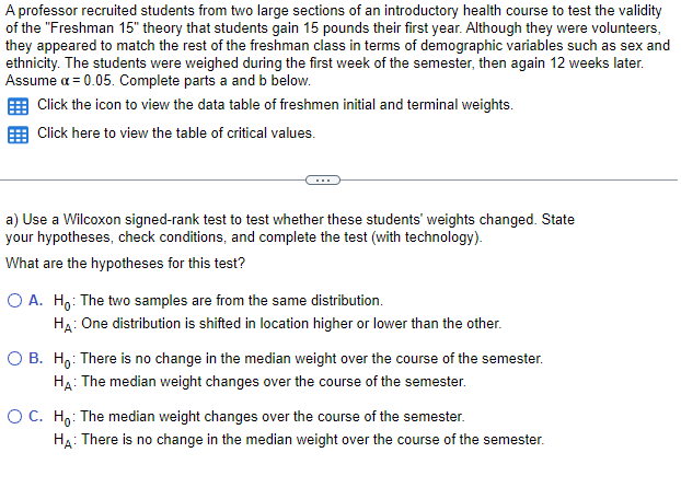 A professor recruited students from two large sections of an introductory health course to test the validity
of the "Freshman 15" theory that students gain 15 pounds their first year. Although they were volunteers,
they appeared to match the rest of the freshman class in terms of demographic variables such as sex and
ethnicity. The students were weighed during the first week of the semester, then again 12 weeks later.
Assume a = 0.05. Complete parts a and b below.
Click the icon to view the data table of freshmen initial and terminal weights.
Click here to view the table of critical values.
a) Use a Wilcoxon signed-rank test to test whether these students' weights changed. State
your hypotheses, check conditions, and complete the test (with technology).
What are the hypotheses for this test?
O A. Ho: The two samples are from the same distribution.
HA: One distribution is shifted in location higher or lower than the other.
O B. Ho: There is no change in the median weight over the course of the semester.
HA: The median weight changes over the course of the semester.
O C. Ho: The median weight changes over the course of the semester.
HA: There is no change in the median weight over the course of the semester.