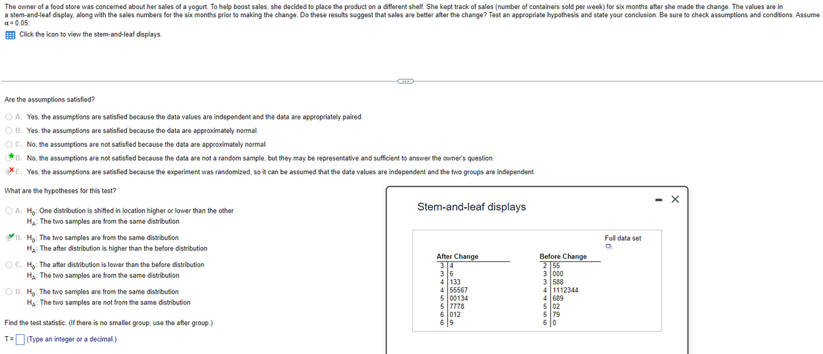 The owner of a food store was concerned about her sales of a yogurt. To help boost sales, she decided to place the product on a different shelf. She kept track of sales (number of containers sold per week) for six months after she made the change. The values are in
a stem-and-leaf display, along with the sales numbers for the six months prior to making the change. Do these results suggest that sales are better after the change? Test an appropriate hypothesis and state your conclusion. Be sure to check assumptions and conditions. Assume
α = 0.05.
Click the icon to view the stem-and-leaf displays.
Are the assumptions satisfied?
O A. Yes, the assumptions are satisfied because the data values are independent and the data are appropriately paired.
B.
Yes, the assumptions are satisfied because the data are approximately normal.
O C.
No, the assumptions are not satisfied because the data are approximately normal.
D. No, the assumptions are not satisfied because the data are not a random sample, but they may be representative and sufficient to answer the owner's question.
E. Yes, the assumptions are satisfied because the experiment was randomized, so it can be assumed that the data values are independent and the two groups are independent.
What are the hypotheses for this test?
O A. Ho: One distribution is shifted in location higher or lower than the other
HA: The two samples are from the same distribution
B. Ho: The two samples are from the same distribution
HA: The after distribution is higher than the before distribution
O C. Ho: The after distribution is lower than the before distribution
HA: The two samples are from the same distribution
O D. Ho: The two samples are from the same distribution
HA: The two samples are not from the same distribution
C
Find the test statistic. (If there is no smaller group, use the after group.)
T= (Type an integer or a decimal.)
Stem-and-leaf displays
After Change
3 4
3 6
4 133
4 55567
5 00134
5 7778
6 012
6 9
Before Change
2 55
3 000
3 588
4 1112344
4 689
5 02
5 79
6 0
Full data set
D
-
X