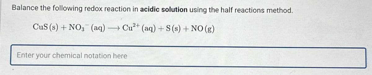Balance the following redox reaction in acidic solution using the half reactions method.
CuS (s) + NO3(aq) → Cu2+ (aq) + S(s) + NO (g)
Enter your chemical notation here