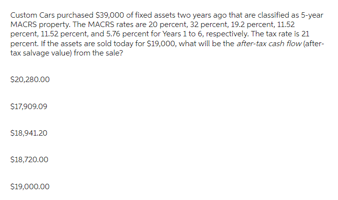 Custom Cars purchased $39,000 of fixed assets two years ago that are classified as 5-year
MACRS property. The MACRS rates are 20 percent, 32 percent, 19.2 percent, 11.52
percent, 11.52 percent, and 5.76 percent for Years 1 to 6, respectively. The tax rate is 21
percent. If the assets are sold today for $19,000, what will be the after-tax cash flow (after-
tax salvage value) from the sale?
$20,280.00
$17,909.09
$18,941.20
$18,720.00
$19,000.00