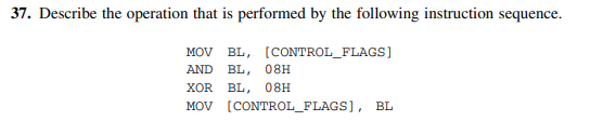 37. Describe the operation that is performed by the following instruction sequence.
MOV BL, [CONTROL_FLAGS]
AND BL, 08H
XOR BL, 08H
MOV [CONTROL_FLAGS], BL