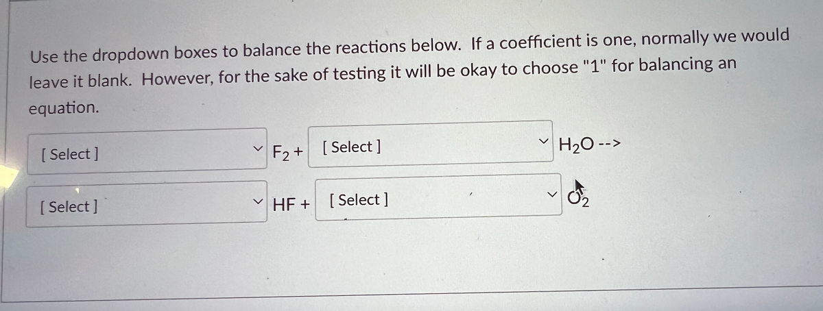 Use the dropdown boxes to balance the reactions below. If a coefficient is one, normally we would
leave it blank. However, for the sake of testing it will be okay to choose "1" for balancing an
equation.
[Select]
[Select]
V
F2+ [Select]
✓ HF +
[Select]
H₂O -->