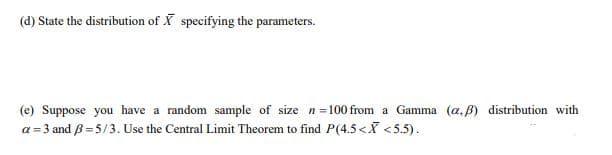 (d) State the distribution of X specifying the parameters.
(e) Suppose you have a random sample of size n=100 from a Gamma (a, B) distribution with
a = 3 and B=5/3. Use the Central Limit Theorem to find P(4.5<X <5.5).
