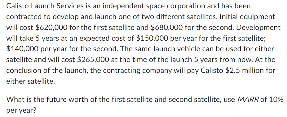 Calisto Launch Services is an independent space corporation and has been
contracted to develop and launch one of two different satellites. Initial equipment
will cost $620,000 for the first satellite and $680,000 for the second. Development
will take 5 years at an expected cost of $150,000 per year for the first satellite;
$140,000 per year for the second. The same launch vehicle can be used for either
satellite and will cost $265,000 at the time of the launch 5 years from now. At the
conclusion of the launch, the contracting company will pay Calisto $2.5 million for
either satellite.
What is the future worth of the first satellite and second satellite, use MARR of 10%
per year?