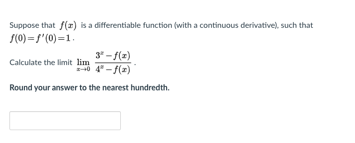 Suppose that f(x) is a differentiable function (with a continuous derivative), such that
f(0)= f'(0)=1.
3" – f(x)
240 4° - f(x)
Calculate the limit lim
Round your answer to the nearest hundredth.
