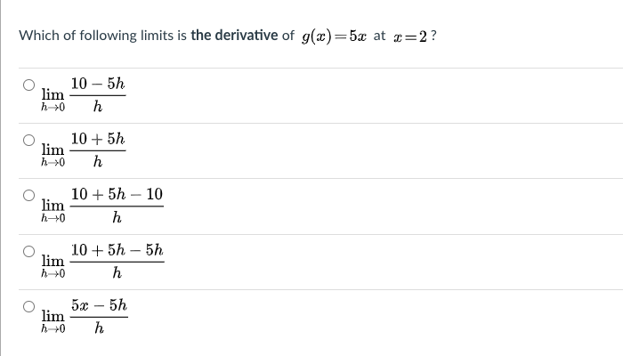 Which of following limits is the derivative of g(x)=5x at =2?
10 – 5h
lim
h>0
h
10 + 5h
lim
h>0
h
10 + 5h – 10
lim
h
10 + 5h – 5h
lim
h+0
h
5x
lim
h+0
5h
h
