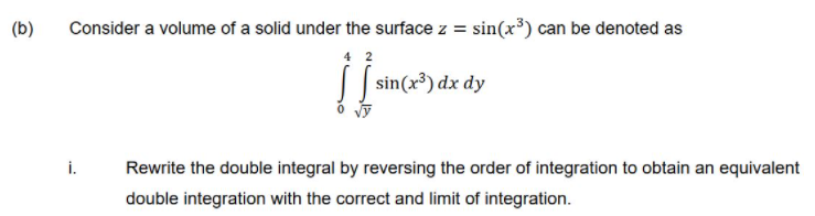 Consider a volume of a solid under the surface z = sin(x³) can be denoted as
4 2
| | sin(x³) dx dy
(b)
i.
Rewrite the double integral by reversing the order of integration to obtain an equivalent
double integration with the correct and limit of integration.
