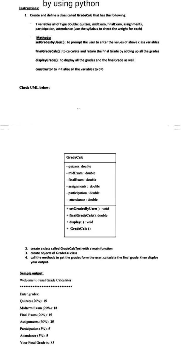 by using python
Instructions:
1. Create and define a class called GradeCalc that has the following:
7 variables all of type double: quizzes, midExam, finalExam, assignments,
participation, attendance (use the syllabus to check the weight for each)
Methods:
setGradesByUser(): to prompt the user to enter the values of above class variables
finalGradeCalc(): to calculate and return the final Grade by adding up all the grades
displayGrade(): to display all the grades and the finalGrade as well
constructor to initialize all the variables to 0.0
Check UML below:
GradeCalc
Enter grades:
Quizzes (20%): 15
Midterm Exam (20%): 18
-quizzes: double
-midExam: double
- finalExam: double
-assignments: double
- participation : double
-attendance: double
Final Exam (20%): 15
Assignments (30%): 25
Participation (5%): 5
Attendance (5%): 5
Your Final Grade is: 83
+ setGrades By User(): void
+ finalGradeCalce(): double
2. create a class called GradeCalcTest with a main function
3. create objects of GradeCal class
4. call the methods to get the grades form the user,
your output.
display(): void
+GradeCalc ()
Sample output:
Welcome to Final Grade Calculator
ulate the final grade, then display