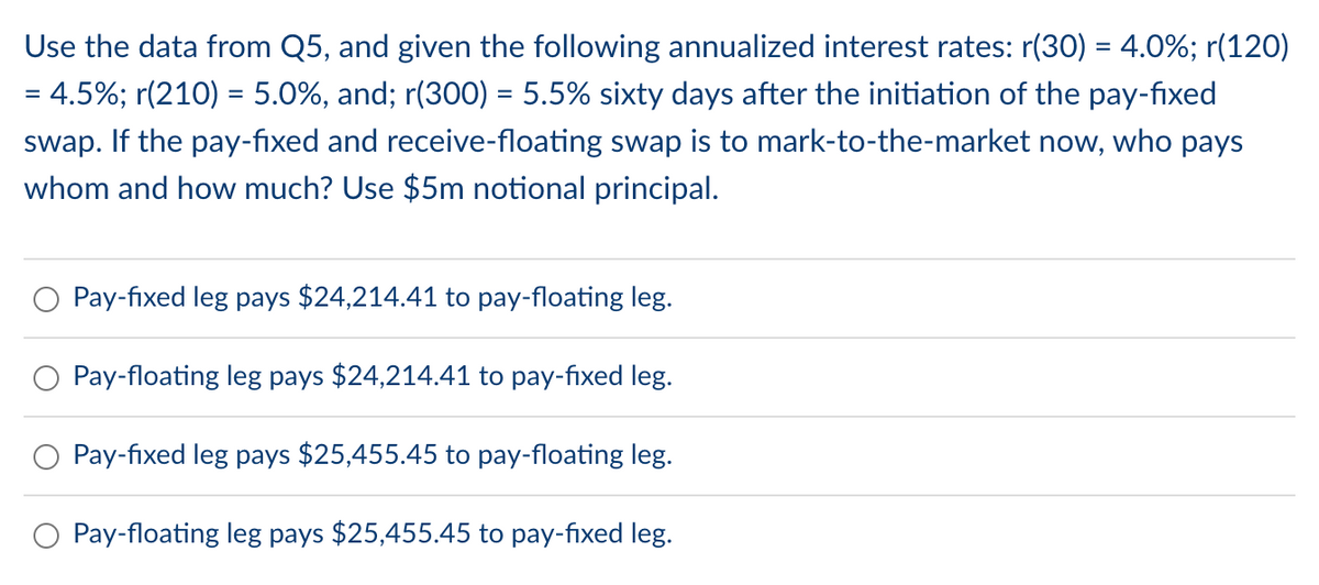 Use the data from Q5, and given the following annualized interest rates: r(30) = 4.0%; r(120)
= 4.5%; r(210) = 5.0%, and; r(300) = 5.5% sixty days after the initiation of the pay-fixed
swap. If the pay-fixed and receive-floating swap is to mark-to-the-market now, who pays
whom and how much? Use $5m notional principal.
Pay-fixed leg pays $24,214.41 to pay-floating leg.
Pay-floating leg pays $24,214.41 to pay-fixed leg.
Pay-fixed leg pays $25,455.45 to pay-floating leg.
Pay-floating leg pays $25,455.45 to pay-fixed leg.