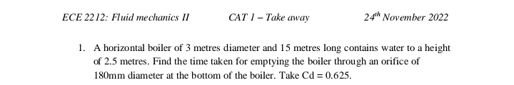 ECE 2212: Fluid mechanics II
CAT 1 - Take away
24th November 2022
1. A horizontal boiler of 3 metres diameter and 15 metres long contains water to a height
of 2.5 metres. Find the time taken for emptying the boiler through an orifice of
180mm diameter at the bottom of the boiler. Take Cd = 0.625.