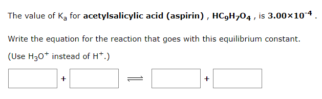The value of K₂ for
acetylsalicylic acid (aspirin), HC₂H₂04, is 3.00×10-4.
Write the equation for the reaction that goes with this equilibrium constant.
(Use H3O+ instead of H+.)
+
+