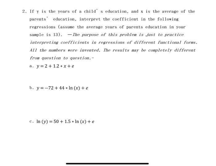 2. If y is the years of a child's education, and x is the average of the
parents education, interpret the coefficient in the following
regressions (assume the average years of parents education in your
sample is 13). The purpose of this problem is just to practice
interpreting coefficients in regressions of different functional forms.
All the numbers were invented. The results may be completely different
from question to question. -
a. y = 2 + 1.2*x+e
b. y=-72 +44 + In (x) + e
c. In (y) = 50+ 1.5 * In (x) + e