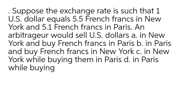 . Suppose the exchange rate is such that 1
U.S. dollar equals 5.5 French francs in New
York and 5.1 French francs in Paris. An
arbitrageur would sell U.S. dollars a. in New
York and buy French francs in Paris b. in Paris
and buy French francs in New York c. in New
York while buying them in Paris d. in Paris
while buying
