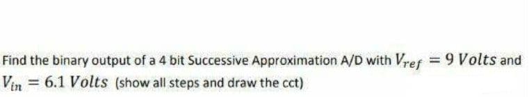 Find the binary output of a 4 bit Successive Approximation A/D with Vref = 9 Volts and
Vin 6.1 Volts (show all steps and draw the cct)