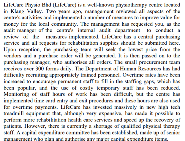 LifeCare Physio Bhd (LifeCare) is a well-known physiotherapy centre located
in Klang Valley. Two years ago, management reviewed all aspects of the
centre's activities and implemented a number of measures to improve value for
money for the local community. The management has requested you, as the
audit manager of the centre's internal audit department to conduct a
review of the measures implemented. LifeCare has a central purchasing
service and all requests for rehabilitation supplies should be submitted here.
Upon reception, the purchasing team will seek the lowest price from the
vendors and a purchase order will be generated. It is then passed on to the
purchasing manager, who authorises all orders. The small procurement team
receives over 300 forms daily. The Department of Human Resources has had
difficulty recruiting appropriately trained personnel. Overtime rates have been
increased to encourage permanent staff to fill in the staffing gaps, which has
been popular, and the use of costly temporary staff has been reduced.
Monitoring of staff hours of work has been difficult, but the centre has
implemented time card entry and exit procedures and these hours are also used
for overtime payments. LifeCare has invested massively in new high tech
treadmill equipment that, although very expensive, has made it possible to
perform more rehabilitation health care services and speed up the recovery of
patients. However, there is currently a shortage of qualified physical therapy
staff. A capital expenditure committee has been established, made up of senior
management who plan and authorise any major capital expenditure items.
