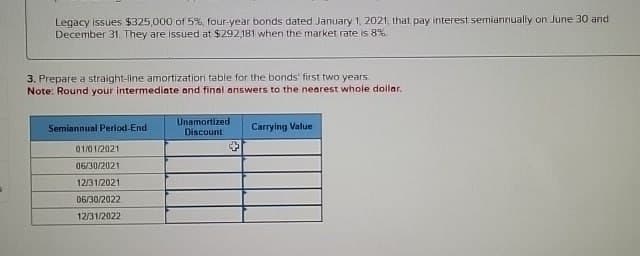 Legacy Issues $325,000 of 5%, four-year bonds dated January 1, 2021, that pay interest semiannually on June 30 and
December 31. They are issued at $292,181 when the market rate is 8%
3. Prepare a straight-line amortization table for the bonds' first two years
Note: Round your intermediate and final answers to the nearest whole dollar.
Semiannual Period-End
01/01/2021
06/30/2021
12/31/2021
06/30/2022
12/31/2022
Unamortized
Discount
+
Carrying Value