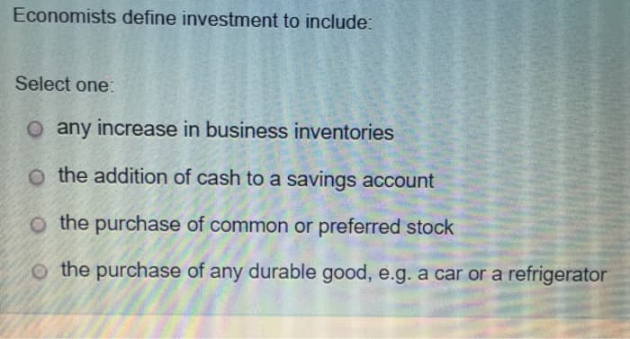 Economists define investment to include:
Select one:
O any increase in business inventories
O the addition of cash to a savings account
O the purchase of common or preferred stock
O the purchase of any durable good, e.g. a car or a refrigerator