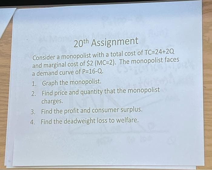 20th Assignment
Consider a monopolist with a total cost of TC=24+2Q
and marginal cost of $2 (MC=2). The monopolist faces
a demand curve of P=16-Q.
1. Graph the monopolist.
2. Find price and quantity that the monopolist
charges.
3. Find the profit and consumer surplus.
4. Find the deadweight loss to welfare.