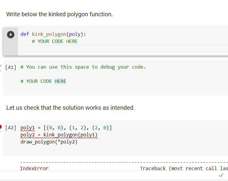 Write below the kinked polygon function.
def kink_polygon(poly):
# YOUR CODE HERE
[41] # You can use this space to debug your code.
# YOUR CODE HERE
Let us check that the solution works as intended.
[42] poly1 = [(0, 0), (1, 2), (2, 0)]
poly2 = kink polygon(poly1)
draw_polygon(*poly2)
IndexError
Traceback (most recent call las
