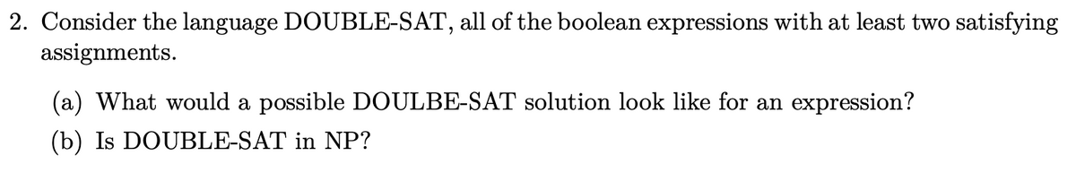 2. Consider the language DOUBLE-SAT, all of the boolean expressions with at least two satisfying
assignments.
(a) What would a possible DOULBE-SAT solution look like for an expression?
(b) Is DOUBLE-SAT in NP?
